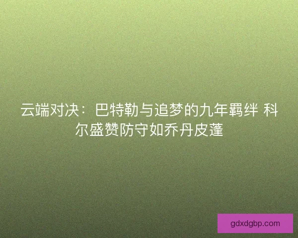 云端对决：巴特勒与追梦的九年羁绊 科尔盛赞防守如乔丹皮蓬