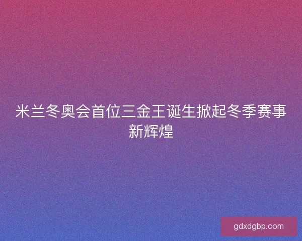 米兰冬奥会首位三金王诞生掀起冬季赛事新辉煌